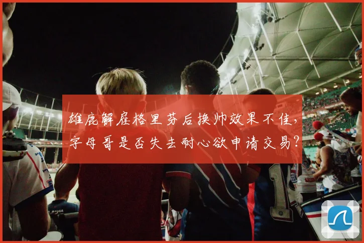 雄鹿解雇格里芬后换帅效果不佳，字母哥是否失去耐心欲申请交易？