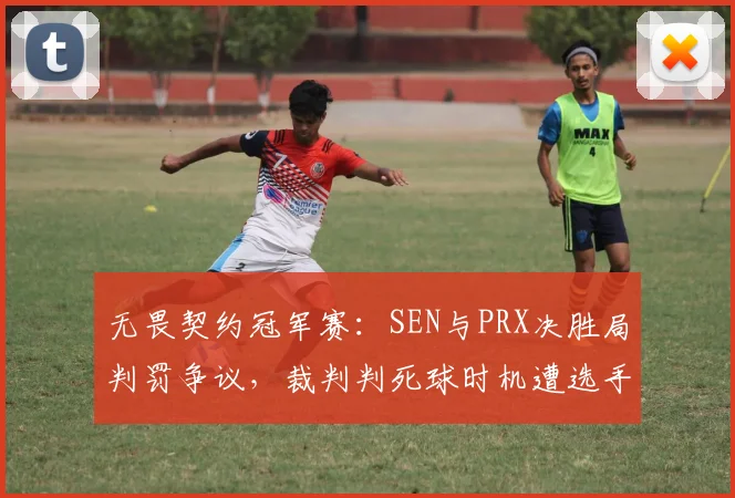无畏契约冠军赛：SEN与PRX决胜局判罚争议，裁判判死球时机遭选手集体抗议