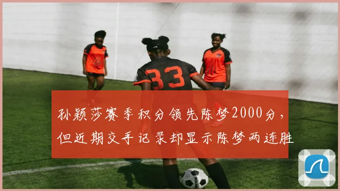 孙颖莎赛季积分领先陈梦2000分，但近期交手记录却显示陈梦两连胜？